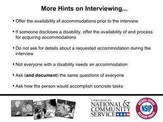 More Hints on Interviewing... Offer the availability of accommodations prior to the interview If someone discloses a disability, offer the availability of and process for acquiring accommodations Do not ask for details about a requested accommodation during the interview Not everyone with a disability needs an accommodation Ask ( and document ) the same questions of everyone Ask how the person would accomplish concrete tasks 