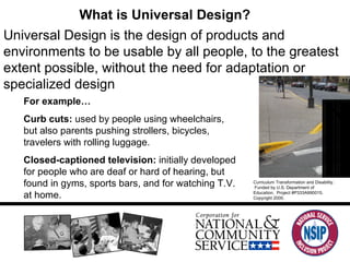 What is Universal Design? Universal Design is the design of products and environments to be usable by all people, to the greatest extent possible, without the need for adaptation or specialized design For example… Curb cuts:  used by people using wheelchairs, but also parents pushing strollers, bicycles, travelers with rolling luggage.  Closed-captioned television:  initially developed for people who are deaf or hard of hearing, but found in gyms, sports bars, and for watching T.V. at home.  Curriculum Transformation and Disability.  Funded by U.S. Department of Education.  Project #P333A990015. Copyright 2000. 