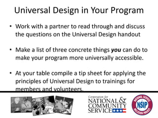 Universal Design in Your Program Work with a partner to read through and discuss the questions on the Universal Design handout Make a list of three concrete things  you  can do to make your program more universally accessible. At your table compile a tip sheet for applying the principles of Universal Design to trainings for members and volunteers. 