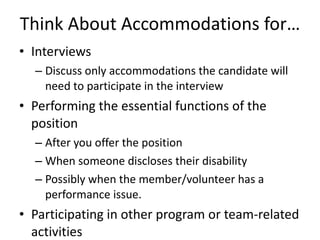 Think About Accommodations for… Interviews Discuss only accommodations the candidate will need to participate in the interview Performing the essential functions of the position After you offer the position  When someone discloses their disability  Possibly when the member/volunteer has a performance issue.  Participating in other program or team-related activities 
