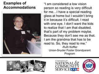 Examples of Accommodations “ I am considered a low vision person so reading is very difficult for me…I have a special reading glass at home but I wouldn’t bring it in because it’s difficult. I read with one eye. I don’t want the kids to realize that I am that disabled. that’s part of my problem maybe. Because they don't see me as that. I am the grandma that has to be read to. So, they read to me.” - Ruth Koffler Union-Snyder Foster Grandparent Program 