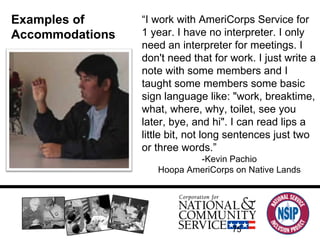 Examples of Accommodations “ I work with AmeriCorps Service for 1 year. I have no interpreter. I only need an interpreter for meetings. I don't need that for work. I just write a note with some members and I taught some members some basic sign language like: "work, breaktime, what, where, why, toilet, see you later, bye, and hi". I can read lips a little bit, not long sentences just two or three words.” -Kevin Pachio Hoopa AmeriCorps on Native Lands 