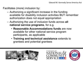 Facilitates (more) inclusion by: Authorizing a significant increase in the funding available for disability inclusion activities BUT remember authorization does not equal appropriation Authorizing the use of inclusion funds across  all national service programs , for e.g. Reasonable Accommodations funds  are now available for other national service program participants, as applicable Training and technical assistance  extends to grantees and potential grantees Edward M. Kennedy Serve America Act  