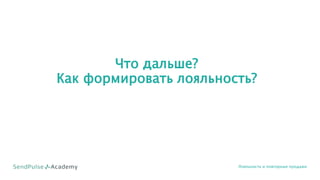 Что дальше?
Как формировать лояльность?
Лояльность и повторные продажи
 