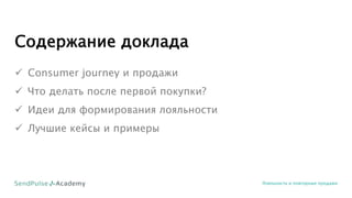 Содержание доклада
 Consumer journey и продажи
 Что делать после первой покупки?
 Идеи для формирования лояльности
 Лучшие кейсы и примеры
Лояльность и повторные продажи
 