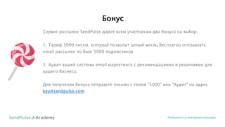 Бонус
Лояльность и повторные продажи
Сервис рассылок SendPulse дарит всем участникам два бонуса на выбор:
1. Тариф 5000 писем, который позволит целый месяц бесплатно отправлять
email рассылки по базе 5000 подписчиков
2. Аудит вашей системы email маркетинга с рекомендациями и решениями для
вашего бизнеса.
Для получения бонуса отправьте письмо с темой "5000" или "Аудит" на адрес
key@sendpulse.com
 