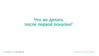 Что же делать
после первой покупки?
Лояльность и повторные продажи
 