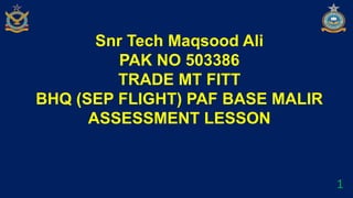 Snr Tech Maqsood Ali
PAK NO 503386
TRADE MT FITT
BHQ (SEP FLIGHT) PAF BASE MALIR
ASSESSMENT LESSON
1
 