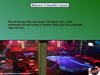 Welcome To Scarlett's Cabaret

We are the best Strip club around. We feature 100 + adult
entertainers and are located in between Miami and Fort Lauderdale.
Open till 8 am.

http://scarlettscabaret.com/hallandale/

 