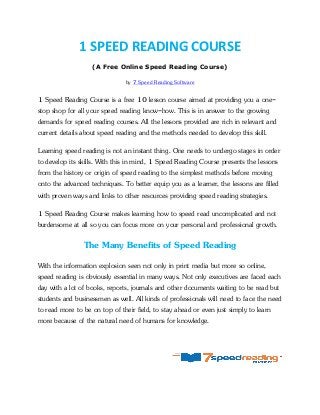 1 SPEED READING COURSE
(A Free Online Speed Reading Course)
by 7 Speed Reading Software
1 Speed Reading Course is a free 10 lesson course aimed at providing you a one-
stop shop for all your speed reading know-how. This is in answer to the growing
demands for speed reading courses. All the lessons provided are rich in relevant and
current details about speed reading and the methods needed to develop this skill.
Learning speed reading is not an instant thing. One needs to undergo stages in order
to develop its skills. With this in mind, 1 Speed Reading Course presents the lessons
from the history or origin of speed reading to the simplest methods before moving
onto the advanced techniques. To better equip you as a learner, the lessons are filled
with proven ways and links to other resources providing speed reading strategies.
1 Speed Reading Course makes learning how to speed read uncomplicated and not
burdensome at all so you can focus more on your personal and professional growth.
The Many Benefits of Speed Reading
With the information explosion seen not only in print media but more so online,
speed reading is obviously essential in many ways. Not only executives are faced each
day with a lot of books, reports, journals and other documents waiting to be read but
students and businessmen as well. All kinds of professionals will need to face the need
to read more to be on top of their field, to stay ahead or even just simply to learn
more because of the natural need of humans for knowledge.
 