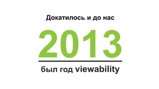 2013
Докатилось и до нас
был год viewability
 