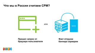 Что мы в России считаем CPM?
Факт отгрузки
баннера сервером
Пришел запрос от
браузера пользователя
или
 