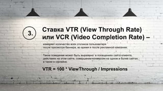 VTR = 100 * ViewThrough / Impressions
Ставка VTR (View Through Rate)
или VCR (Video Completion Rate) –
измеряет количество всех откликов пользователя
после просмотра баннера, во время и после рекламной кампании.
Такое поведение может быть выражено в посещениях сайта клиента,
действиях на этом сайте, совершении конверсии на одном и более сайтах,
а также в офлайне.
3.
 
