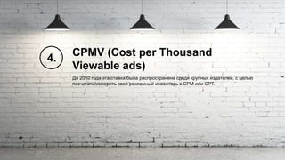 CPMV (Cost per Thousand
Viewable ads)
До 2010 года эта ставка была распространена среди крупных издателей, с целью
посчитать/измерить свой рекламный инвентарь в CPM или CPT.
4.
 