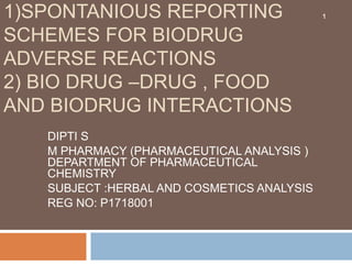 1)SPONTANIOUS REPORTING
SCHEMES FOR BIODRUG
ADVERSE REACTIONS
2) BIO DRUG –DRUG , FOOD
AND BIODRUG INTERACTIONS
DIPTI S
M PHARMACY (PHARMACEUTICAL ANALYSIS )
DEPARTMENT OF PHARMACEUTICAL
CHEMISTRY
SUBJECT :HERBAL AND COSMETICS ANALYSIS
REG NO: P1718001
1
 
