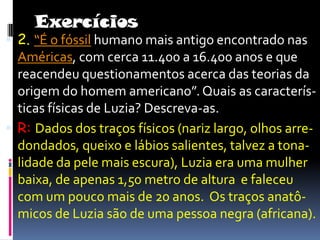 Exercícios2. “É o fóssil humano mais antigo encontrado nas Américas, com cerca 11.400 a 16.400 anos e que reacendeu questionamentos acerca das teorias da origem do homem americano”. Quais as caracterís- ticas físicas de Luzia? Descreva-as.R:Dados dos traços físicos (nariz largo, olhos arre-dondados, queixo e lábios salientes, talvez a tona- lidade da pele mais escura), Luzia era uma mulher baixa, de apenas 1,50 metro de altura  e faleceu com um pouco mais de 20 anos.  Os traços anatô- micos de Luzia são de uma pessoa negra (africana).
