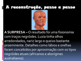 A reconstrução, passo a passoA SURPRESA – O resultado foi uma fisionomia com traços negróides. Luzia tinha olhos arredondados, nariz largo e queixo bastante proeminente. Detalhes como lábios e orelhas foram concebidos por aproximação com os tipos negróides atuais (africanos e aborígines australianos) 