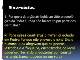 Exercícios3. Por que a datação atribuída ao sitio arqueoló- gico da Pedra Furada não foi aceito por parte dos cientistas?R: Para esses cientistas o material achado em Pedra Furada não provava a existência humana. eles alegavam que as pedras lascadas e a fogueira, encontrados no local poderiam ter sido produzidas por causas naturais (como a queda de um raio) 