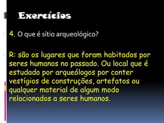 Exercícios4. O que é sítio arqueológico?R: são os lugares que foram habitados por seres humanos no passado. Ou local que é estudado por arqueólogos por conter vestígios de construções, artefatos ou qualquer material de algum modo relacionados a seres humanos.   