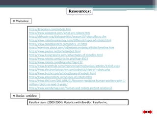 Resources: 
 Websites: 
http://42explore.com/robots.htm 
http://www.wisegeek.com/what-are-robots.htm 
http://idahoptv.org/dialogue4kids/season10/robots/facts.cfm 
http://www.robotmonkeyboy.com/different-types-of-robots.html 
http://www.robotiksistem.com/index_en.html 
http://inventors.about.com/od/roboticsrobots/a/RoboTimeline.htm 
http://www.paulos.net/other/robot.html 
http://www.koolgrapsite.com/advantages-of-robotics.html 
http://www.robots.com/articles.php?tag=3503 
http://www.robots.com/blog.php?tag=112 
http://www.brighthub.com/engineering/mechanical/articles/33043.aspx 
http://www.electronicsteacher.com/robotics/type-of-robots.php 
http://www.buzzle.com/articles/types-of-robots.html 
http://www.allonrobots.com/types-of-robots.html 
http://www.ditii.com/2011/08/01/foxconn-replacing-human-workers-with-1- 
million-robots-in-next-3-years/ 
http://www.wendymag.com/human-and-robots-perfect-relations/ 
 Books- articles: 
Parallax team. (2003-2004). Robotics with Boe-Bot. Parallax Inc. 
