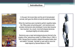Introduction 
In the past, the human labor and the aid of domesticated 
animals, both gave the efforts to build the earliest societies. 
When the machines were invented to perform repetitive tasks, 
like “lifting water and grinding grain”, and mechanics and 
complex mechanisms were developed, human labor became 
less important. As a result, more technological advances 
developed slightly and widely spread. 
Electronics was a major technological advance that led to the 
creation of the “autonomous robots” by William Grey in 1948. In 
1954, George Devol invented a digital and programmable robot 
and called it “Unimate”, that later on was used to move hot 
metal objects by General Motors in 1960. 
 