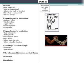 Outline 
Will support 
each point 
with 
examples 
Robots: 
• what is a Robot? 
-What are they made of? 
•Robotics (the study of the robot) 
•Why robots were invented? 
-Why use Robots? 
Types of robots by locomotion 
•Stationary robots 
•Wheeled robots 
•Legged robots 
•Swimming robots 
•Flying robots 
Types of robots by application 
•Hard-tasks robots 
•Military robots 
•Social-services robots 
•Space robots 
•Robots under the water 
•Robots with other functions 
Advantages Vs. disadvantages 
•Advantages 
•Disadvantages 
The influence of the robots and their future 
Resources 
Conclusion 
 
