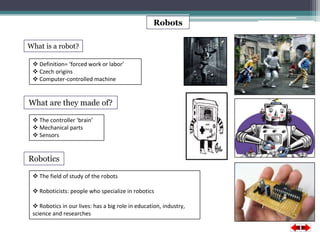 Robots 
What is a robot? 
 Definition= ‘forced work or labor’ 
 Czech origins 
 Computer-controlled machine 
What are they made of? 
 The controller ‘brain’ 
 Mechanical parts 
 Sensors 
Robotics 
 The field of study of the robots 
 Roboticists: people who specialize in robotics 
 Robotics in our lives: has a big role in education, industry, 
science and researches 
 