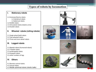 Types of robots by locomotion 
I. Stationary robots 
1.1 Cartesian/Gantry robots 
1.2 Cylindrical robots 
1.3 Spherical robots 
1.4 SCARA robots 
1.5 Articulated robots (robotic arms) 
1.6 Parallel robots 
II. Wheeled robots (rolling robots) 
2.1 Single wheel (ball) robots 
2.2 Two-wheeled robots 
2.3 Three and more wheel robots 
III. Legged robots 
3.1 Bipedal robots (humanoid robots) 
3.2 Tripedal robots 
3.3 quadrupedal robots 
3.4 hexapod robots 
3.5 other numbers of legs 
IV. Others 
4.1 Remote-control robots 
4.2 Virtual robots 
4.3 Mobile spherical robots (robotic balls) 
 