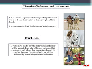 The robots’ influence, and their future 
 In the future, people and robots can go side by side in their 
lives in each area. In several areas they are irreplaceable now 
already. 
 Replace many hard-working human workers with robots. 
Conclusion 
 Who knows exactly how this term “human and robots” 
will be translated into future. Humans and robots that 
complement each other – they prosper together and live 
together. However, Complicated tasks are still best 
performed by human beings with real brainpower. 
 