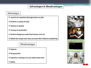 Advantages & disadvantages 
Advantages 
 Used to do repetitive (boring) actions or jobs 
 Perform a variety of tasks 
 Improve in quality 
 Increase in production 
 Perform dangerous tasks that humans can’t do 
 Robots do not get sick, they can work 24/7 without complaining 
 Expense 
 No guarantee 
 Expertise: training on to use robots takes time 
 Safety 
Disadvantages 
 