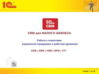 Слайд 1 из 25
CRM для МАЛОГО БИЗНЕСА
Работа с клиентами,
управление продажами и рабочим временем
CRM | SRM | HRM | BPM | CTI
 