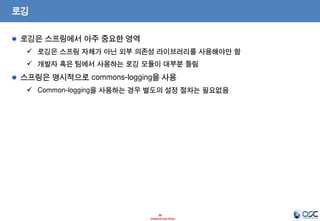 로깅
로깅은 스프링에서 아주 중요한 영역
 로깅은 스프링 자체가 아닌 외부 의존성 라이브러리를 사용해야만 함

 개발자 혹은 팀에서 사용하는 로깅 모듈이 대부분 틀림

스프링은 명시적으로 commons-logging을 사용
 Common-logging을 사용하는 경우 별도의 설정 절차는 필요없음

16
- Internal Use Only -

 