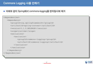 Commons Logging 사용 안하기
아래와 같이 Spring에서 commons-logging을 런타임시에 제거
<dependencies>
<dependency>
<groupId>org.springframework</groupId>
<artifactId>spring-context</artifactId>
<version>3.1.0.RELEASE</version>
<scope>runtime</scope>
<exclusions>
<exclusion>
<groupId>commons-logging</groupId>
<artifactId>commons-logging</artifactId>
</exclusion>
</exclusions>
</dependency>
</dependencies>

17
- Internal Use Only -

 