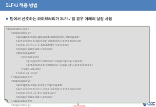 SLF4J 적용 방법
팀에서 선호하는 라이브러리가 SLF4J 일 경우 아래의 설정 사용
<dependencies>
<dependency>
<groupId>org.springframework</groupId>
<artifactId>spring-context</artifactId>
<version>3.1.0.RELEASE</version>
<scope>runtime</scope>
<exclusions>
<exclusion>
<groupId>commons-logging</groupId>
<artifactId>commons-logging</artifactId>
</exclusion>
</exclusions>
</dependency>
<dependency>
<groupId>org.slf4j</groupId>
<artifactId>jcl-over-slf4j</artifactId>
<version>1.5.8</version>
<scope>runtime</scope>
</dependency>
18
<dependency>
- Internal Use Only -

 