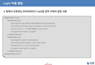 Log4J 적용 방법
팀에서 선호하는 라이브러리가 Log4j일 경우 아래의 설정 사용
<dependencies>
<dependency>
<groupId>org.springframework</groupId>
<artifactId>spring-context</artifactId>
<version>3.1.0.RELEASE</version>
<scope>runtime</scope>
</dependency>
<dependency>
<groupId>log4j</groupId>
<artifactId>log4j</artifactId>
<version>1.2.14</version>
<scope>runtime</scope>
</dependency>
</dependencies>

19
- Internal Use Only -

 