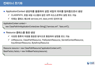 컨테이너 초기화
ApplicationContext 생성자를 활용하여 설정 파일의 위치를 알려줌으로서 생성
 CLASSPATH, 로컬 파일 시스템과 같은 외부 리소스로부터 설정 로드 가능

 아래는 클래스 패스에 services.xml, daos.xml이 있어야 함
ApplicationContext context =
new ClassPathXmlApplicationContext(new String[] {"services.xml", "daos.xml"});

Resource 클래스를 통한 생성
 다양한 종류의 자원을 동일한 방식으로 통일하여 설정을 로드 가능
 UrlResource, ClassPathResource, FileSystemResource, ServletContextResource,
InputStreamResource, ByteArrayResource
Resource resource = new ClassPathResource("applicationContext.xml");
BeanFactory factory = new XmlBeanFactory(resource);

24
- Internal Use Only -

 