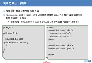 객체 인젝션 - 생성자
객체 또는 값을 생성자를 통해 주입
<constructor-arg> : <bean>의 하위태그로 설정한 bean 객체 또는 값을 생성자를
통해 주입하도록 설정
 설정 방법 : <ref>,<value>와 같은 하위태그를 이용하여 설정, 속성을 이용해 설정
package x.y;

<beans>
<bean id="foo" class="x.y.Foo">
<constructor-arg ref="bar"/>
<constructor-arg ref="baz"/>
</bean>

public class Foo {
// 생성자를 통해 주입
public Foo(Bar bar, Baz baz) {
// ...
}

<bean id="bar" class="x.y.Bar"/>
<bean id="baz" class="x.y.Baz"/>

}
</beans>
25
- Internal Use Only -

 