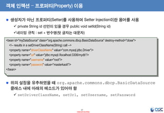 객체 인젝션 – 프로퍼티(Property) 이용
생성자가 아닌 프로퍼티(Setter)를 사용하며 Setter Injection이란 용어를 사용
 private String id 선언이 있을 경우 public void setId(String id)

네이밍 규칙 : set + 변수명(첫 글자는 대문자)
<bean id="myDataSource" class="org.apache.commons.dbcp.BasicDataSource" destroy-method="close">
<!-- results in a setDriverClassName(String) call -->
<property name="driverClassName" value="com.mysql.jdbc.Driver"/>
<property name="url" value="jdbc:mysql://localhost:3306/mydb"/>
<property name="username" value="root"/>
<property name="password" value="masterkaoli"/>
</bean>

위의 설정을 유추하였을 때 org.apache.commons.dbcp.BasicDataSource
클래스 내에 아래의 메소드가 있어야 함
 setDriverClassName, setUrl, setUsername, setPassword

27
- Internal Use Only -

 