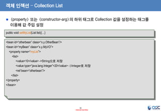객체 인젝션 – Collection List
<property> 또는 <constructor-arg>의 하위 태그로 Collection 값을 설정하는 태그를
이용해 값 주입 설정
public void setMyList(List list){…}

<bean id=“otherbean” class=“x.y.OtherBean”/>
<bean id=“myBean” class=“x.y.MyVO”>
<property name=“myList”>
<list>
<value>10</value> ->String으로 저장
<value type=“java.lang.Integer”>20</value> ->Integer로 저장
<ref bean=“otherbean”/>
</list>
</property>
</bean>

30
- Internal Use Only -

 