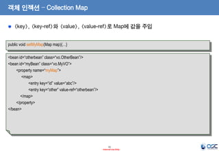 객체 인젝션 – Collection Map
<key>, <key-ref>와 <value>, <value-ref>로 Map에 값을 주입
public void setMyMap(Map map){…}

<bean id=“otherbean” class=“vo.OtherBean”/>
<bean id=“myBean” class=“vo.MyVO”>
<property name=“myMap”>
<map>
<entry key=“id” value=“abc”/>
<entry key=“other” value-ref=“otherbean”/>
</map>
</property>
</bean>

31
- Internal Use Only -

 
