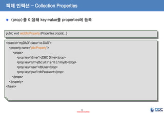 객체 인젝션 – Collection Properties
<prop>를 이용해 key-value를 properties에 등록
public void setJdbcProperty (Properties props){…}

<bean id=“myDAO” class=“vo.DAO”>
<property name=“jdbcProperty”>
<props>
<prop key=“driver”>JDBC Driver</prop>
<prop key=“url”>jdbc:url://127.0.0.1/mydb</prop>
<prop key=“user”>dbUser</prop>
<prop key=“pwd”>dbPassword</prop>
</props>
</property>
</bean>

32
- Internal Use Only -

 