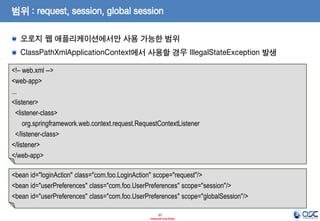 범위 : request, session, global session
오로지 웹 애플리케이션에서만 사용 가능한 범위
ClassPathXmlApplicationContext에서 사용할 경우 IllegalStateException 발생
<!– web.xml -->
<web-app>
...
<listener>
<listener-class>
org.springframework.web.context.request.RequestContextListener
</listener-class>
</listener>
</web-app>
<bean id="loginAction" class="com.foo.LoginAction" scope="request"/>
<bean id="userPreferences" class="com.foo.UserPreferences" scope="session"/>
<bean id="userPreferences" class="com.foo.UserPreferences" scope="globalSession"/>
37
- Internal Use Only -

 