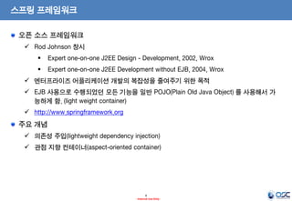 스프링 프레임워크
오픈 소스 프레임워크
 Rod Johnson 창시



Expert one-on-one J2EE Design - Development, 2002, Wrox



Expert one-on-one J2EE Development without EJB, 2004, Wrox

 엔터프라이즈 어플리케이션 개발의 복잡성을 줄여주기 위한 목적
 EJB 사용으로 수행되었던 모든 기능을 일반 POJO(Plain Old Java Object) 를 사용해서 가
능하게 함. (light weight container)
 http://www.springframework.org

주요 개념
 의존성 주입(lightweight dependency injection)

 관점 지향 컨테이너(aspect-oriented container)

4
- Internal Use Only -

 
