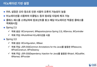 어노테이션 기반 설정
XML 설정은 오타 등으로 인한 사용자 오류의 가능성이 높음
어노테이션을 사용하여 이클립스 등의 컴파일 타임에 체크 가능

클래스 패스를 스캐닝하며 컴포넌트를 찾고 해당 어노테이션 적용된 클래스를
객체화시킴
Spring 2.5
 객체 생성: @Component, @Repository(since Spring 2.0), @Service, @Controller
 객체 주입: @AutoWired 어노테이션을 사용

Spring 3.0
 객체 생성: @Configuration, @Bean
 객체 주입: JSR-250(Common Annotations for the Java)를 활용한 @Resource,
@PostConstruct, @PreDestroy
 객체 주입: JSR-330(Dependency Injection for Java)를 활용한 @Inject, @Qualifier,
@Named, @Provider

40
- Internal Use Only -

 