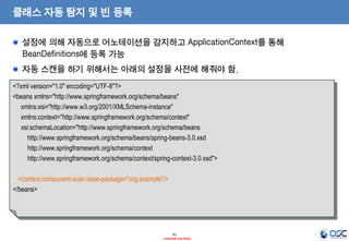 클래스 자동 탐지 및 빈 등록
설정에 의해 자동으로 어노테이션을 감지하고 ApplicationContext를 통해
BeanDefinitions에 등록 가능

자동 스캔을 하기 위해서는 아래의 설정을 사전에 해줘야 함.
<?xml version="1.0" encoding="UTF-8"?>
<beans xmlns="http://www.springframework.org/schema/beans"
xmlns:xsi="http://www.w3.org/2001/XMLSchema-instance"
xmlns:context="http://www.springframework.org/schema/context"
xsi:schemaLocation="http://www.springframework.org/schema/beans
http://www.springframework.org/schema/beans/spring-beans-3.0.xsd
http://www.springframework.org/schema/context
http://www.springframework.org/schema/context/spring-context-3.0.xsd">

<context:component-scan base-package="org.example"/>
</beans>

41
- Internal Use Only -

 