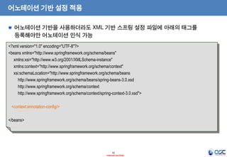 어노테이션 기반 설정 적용
어노테이션 기반을 사용하더라도 XML 기반 스프링 설정 파일에 아래의 태그를
등록해야만 어노테이션 인식 가능
<?xml version="1.0" encoding="UTF-8"?>
<beans xmlns="http://www.springframework.org/schema/beans"
xmlns:xsi="http://www.w3.org/2001/XMLSchema-instance"
xmlns:context="http://www.springframework.org/schema/context"
xsi:schemaLocation="http://www.springframework.org/schema/beans
http://www.springframework.org/schema/beans/spring-beans-3.0.xsd
http://www.springframework.org/schema/context
http://www.springframework.org/schema/context/spring-context-3.0.xsd">
<context:annotation-config/>
</beans>

42
- Internal Use Only -

 