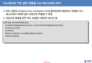 어노테이션 기반 설정 적용을 main 메소드에서 하기
XML 파일의 compont-scan, annotation-config 엘리먼트에 해당하는 작업을 main
메소드에서 아래와 같이 코딩으로 적용할 수 있음

코딩으로 해결할 경우 XML 파일을 사용하지 않아도 됨
public static void main(String[] args) {
AnnotationConfigApplicationContext ctx = new AnnotationConfigApplicationContext();
ctx.scan("com.acme");
ctx.refresh();
MyService myService = ctx.getBean(MyService.class);
myService.doStuff();
}

43
- Internal Use Only -

 