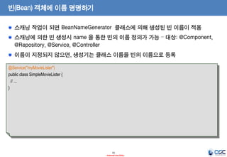 빈(Bean) 객체에 이름 명명하기
스캐닝 작업이 되면 BeanNameGenerator 클래스에 의해 생성된 빈 이름이 적용
스캐닝에 의한 빈 생성시 name 을 통한 빈의 이름 정의가 가능 – 대상: @Component,
@Repository, @Service, @Controller
이름이 지정되지 않으면, 생성기는 클래스 이름을 빈의 이름으로 등록
@Service("myMovieLister")
public class SimpleMovieLister {
// ...
}

45
- Internal Use Only -

 