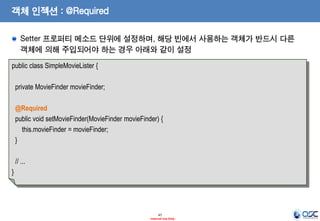 객체 인젝션 : @Required
Setter 프로퍼티 메소드 단위에 설정하며, 해당 빈에서 사용하는 객체가 반드시 다른
객체에 의해 주입되어야 하는 경우 아래와 같이 설정
public class SimpleMovieLister {
private MovieFinder movieFinder;
@Required
public void setMovieFinder(MovieFinder movieFinder) {
this.movieFinder = movieFinder;
}
// ...
}

47
- Internal Use Only -

 