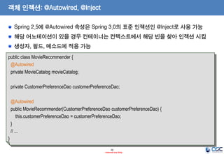 객체 인젝션: @Autowired, @Inject
Spring 2.5에 @Autowired 속성은 Spring 3.0의 표준 인젝션인 @Inject로 사용 가능
해당 어노테이션이 있을 경우 컨테이너는 컨텍스트에서 해당 빈을 찾아 인젝션 시킴

생성자, 필드, 메소드에 적용 가능
public class MovieRecommender {
@Autowired
private MovieCatalog movieCatalog;
private CustomerPreferenceDao customerPreferenceDao;
@Autowired
public MovieRecommender(CustomerPreferenceDao customerPreferenceDao) {
this.customerPreferenceDao = customerPreferenceDao;
}
// ...

}
48
- Internal Use Only -

 